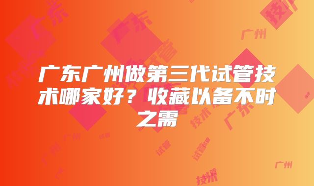 广东广州做第三代试管技术哪家好?收藏以备不时之需