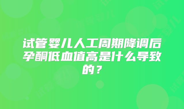 试管婴儿人工周期降调后孕酮低血值高是什么导致的?