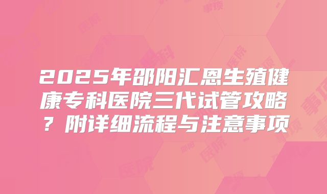 2025年邵阳汇恩生殖健康专科医院三代试管攻略?附详细流程与注意事项
