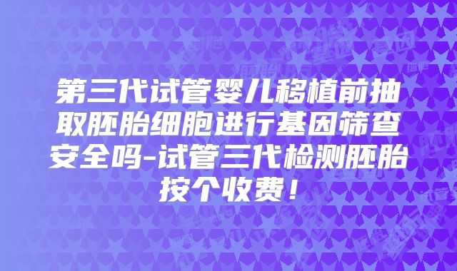 第三代试管婴儿移植前抽取胚胎细胞进行基因筛查安全吗-试管三代检测胚胎按个收费!