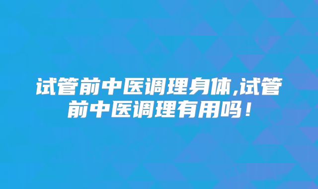 试管前中医调理身体,试管前中医调理有用吗！
