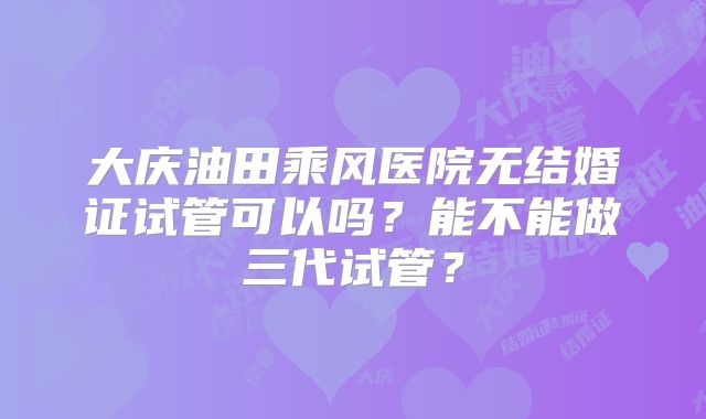 大庆油田乘风医院无结婚证试管可以吗?能不能做三代试管?