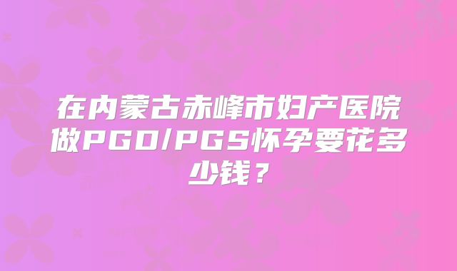 在内蒙古赤峰市妇产医院做PGD/PGS怀孕要花多少钱？