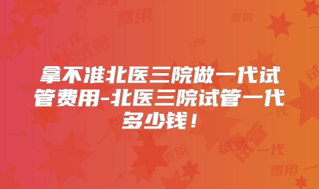 拿不准北医三院做一代试管费用-北医三院试管一代多少钱！