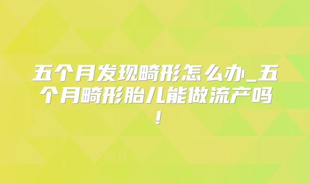 五个月发现畸形怎么办_五个月畸形胎儿能做流产吗！
