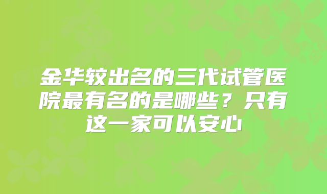金华较出名的三代试管医院最有名的是哪些?只有这一家可以安心