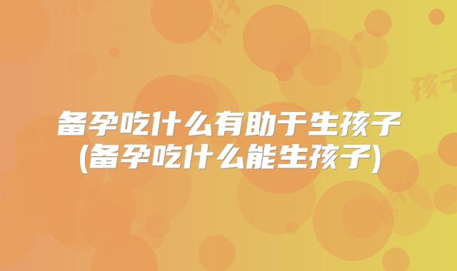 备孕吃什么有助于生孩子(备孕吃什么能生孩子)