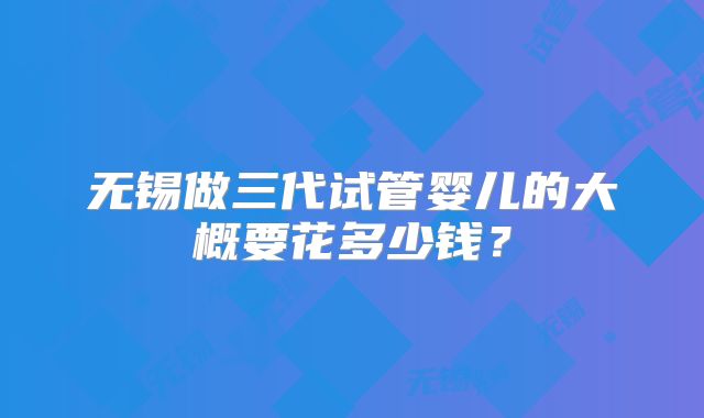 无锡做三代试管婴儿的大概要花多少钱？