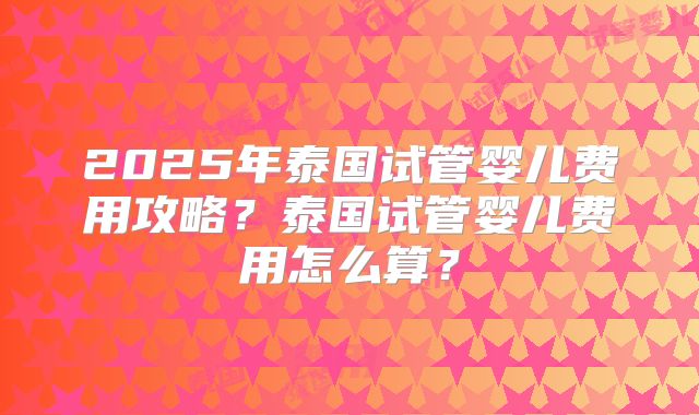2025年泰国试管婴儿费用攻略?泰国试管婴儿费用怎么算?
