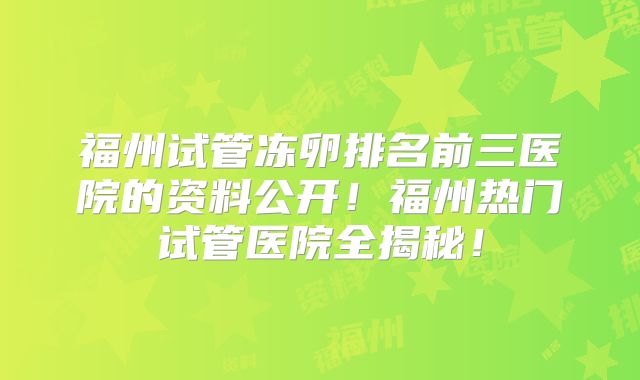 福州试管冻卵排名前三医院的资料公开！福州热门试管医院全揭秘！