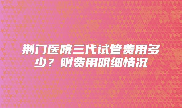 荆门医院三代试管费用多少？附费用明细情况