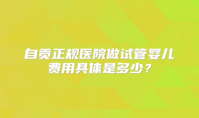 自贡正规医院做试管婴儿费用具体是多少？