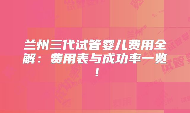 兰州三代试管婴儿费用全解：费用表与成功率一览！