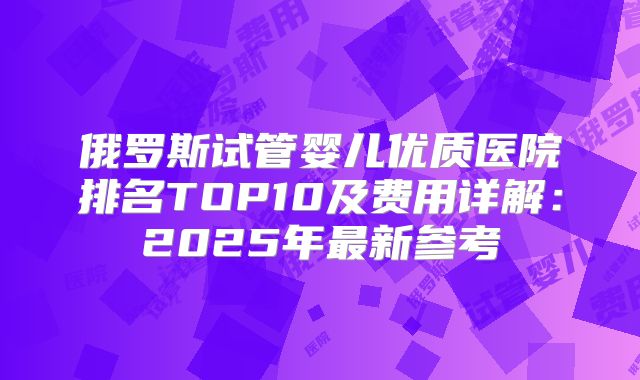 俄罗斯试管婴儿优质医院排名TOP10及费用详解：2025年最新参考