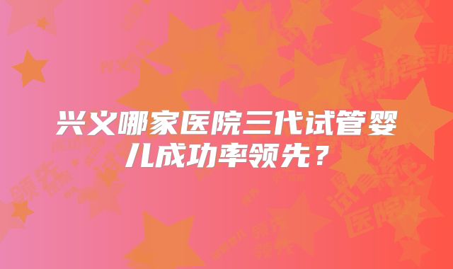 兴义哪家医院三代试管婴儿成功率领先?