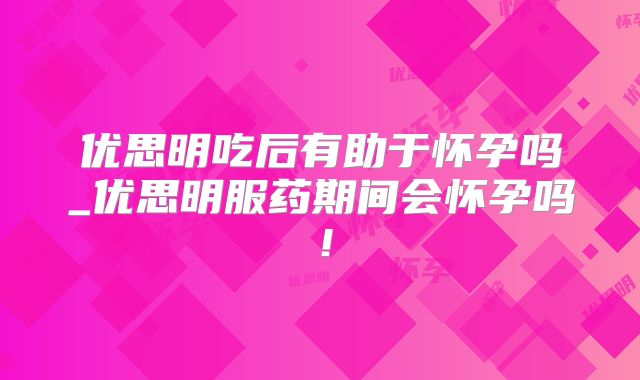 优思明吃后有助于怀孕吗_优思明服药期间会怀孕吗！