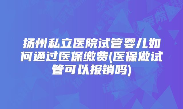 扬州私立医院试管婴儿如何通过医保缴费(医保做试管可以报销吗)