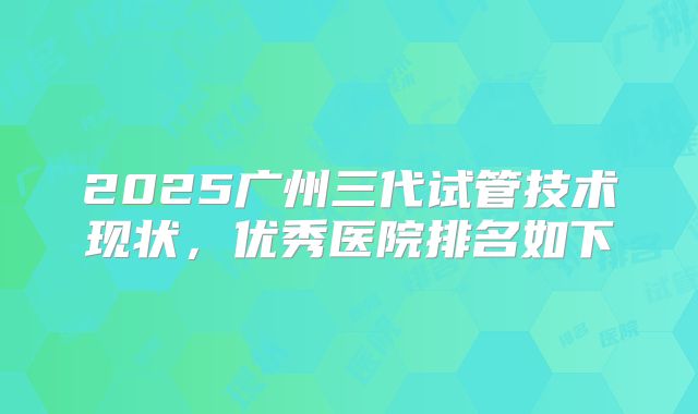 2025广州三代试管技术现状,优秀医院排名如下