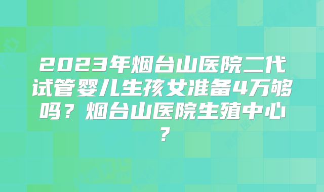 2023年烟台山医院二代试管婴儿生孩女准备4万够吗？烟台山医院生殖中心？