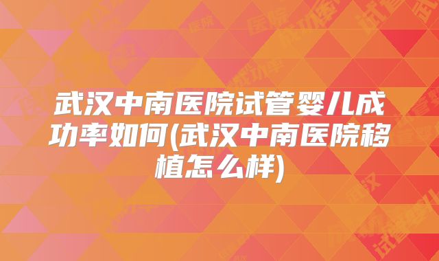 武汉中南医院试管婴儿成功率如何(武汉中南医院移植怎么样)