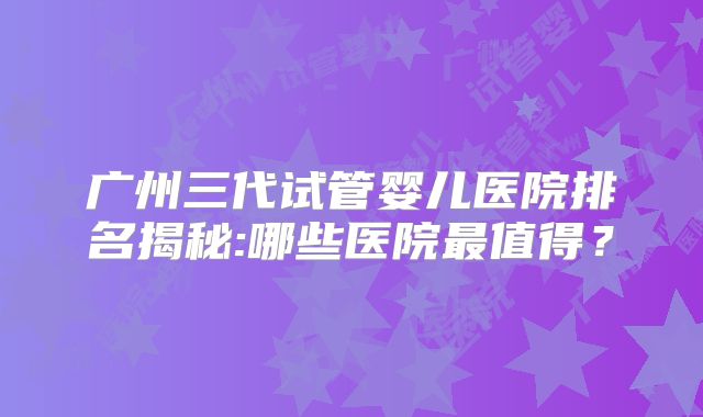 广州三代试管婴儿医院排名揭秘:哪些医院最值得？