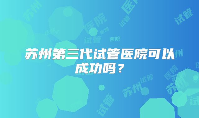 苏州第三代试管医院可以成功吗?
