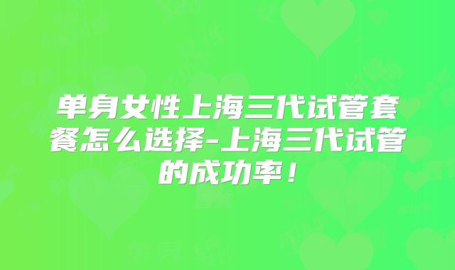 单身女性上海三代试管套餐怎么选择-上海三代试管的成功率！