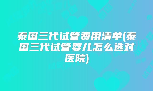 泰国三代试管费用清单(泰国三代试管婴儿怎么选对医院)