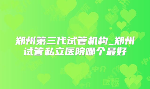 郑州第三代试管机构_郑州试管私立医院哪个最好