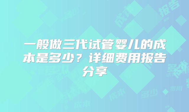 一般做三代试管婴儿的成本是多少？详细费用报告分享