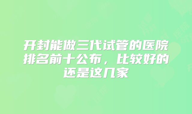 开封能做三代试管的医院排名前十公布，比较好的还是这几家