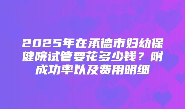 2025年在承德市妇幼保健院试管要花多少钱?附成功率以及费用明细