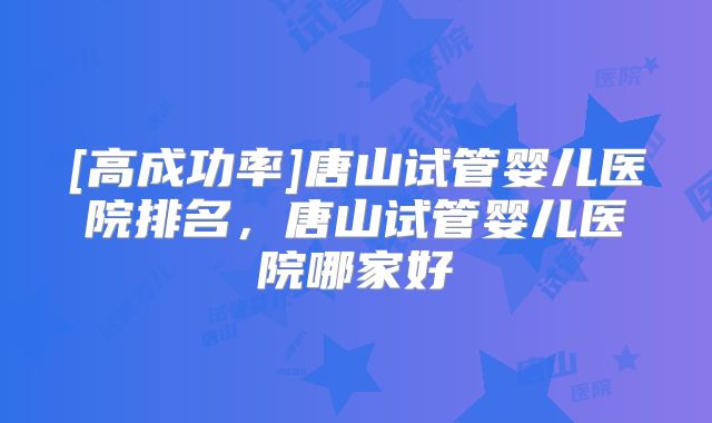 [高成功率]唐山试管婴儿医院排名，唐山试管婴儿医院哪家好