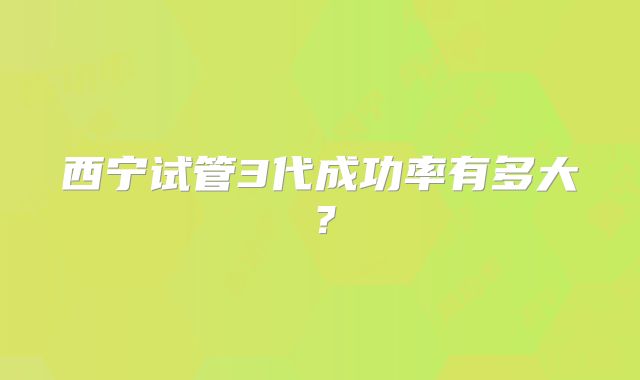 西宁试管3代成功率有多大?