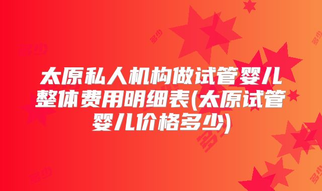 太原私人机构做试管婴儿整体费用明细表(太原试管婴儿价格多少)