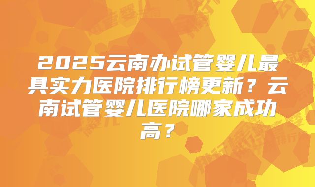2025云南办试管婴儿最具实力医院排行榜更新？云南试管婴儿医院哪家成功高？