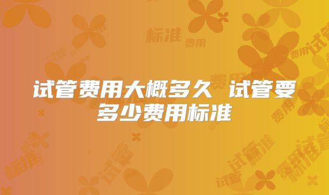 试管费用大概多久 试管要多少费用标准