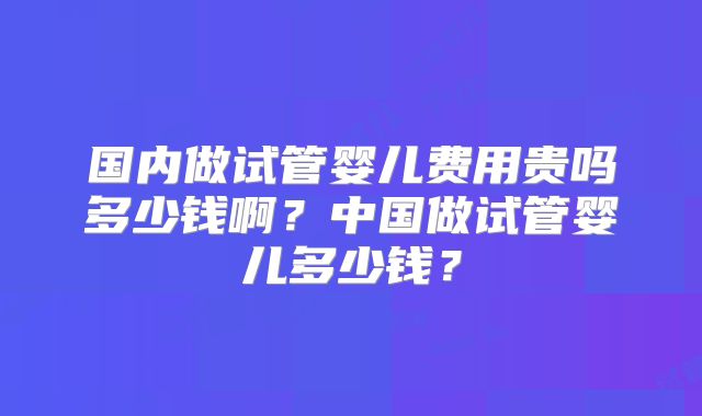 国内做试管婴儿费用贵吗多少钱啊?中国做试管婴儿多少钱?