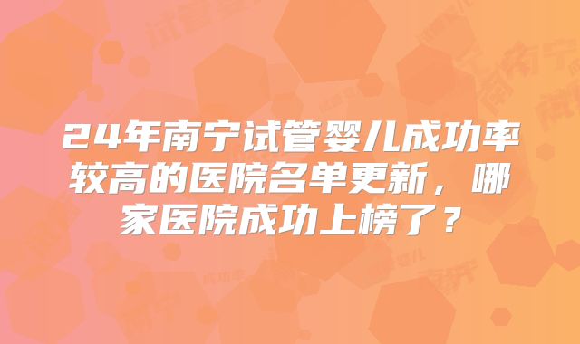 24年南宁试管婴儿成功率较高的医院名单更新,哪家医院成功上榜了?