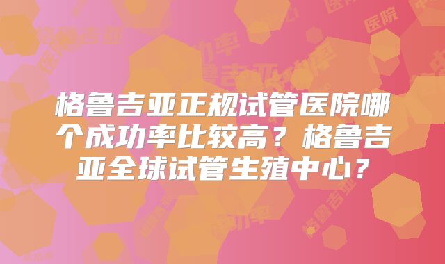 格鲁吉亚正规试管医院哪个成功率比较高？格鲁吉亚全球试管生殖中心？
