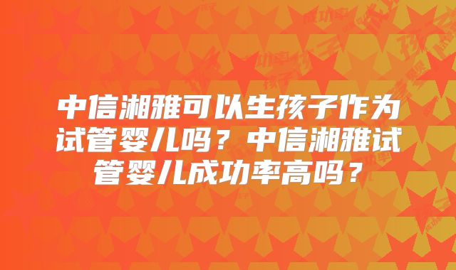 中信湘雅可以生孩子作为试管婴儿吗?中信湘雅试管婴儿成功率高吗?