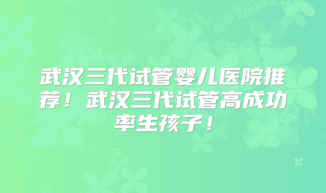 武汉三代试管婴儿医院推荐！武汉三代试管高成功率生孩子！