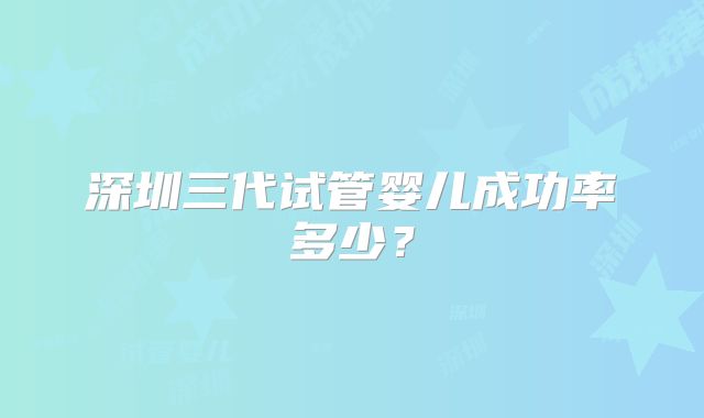 深圳三代试管婴儿成功率多少?