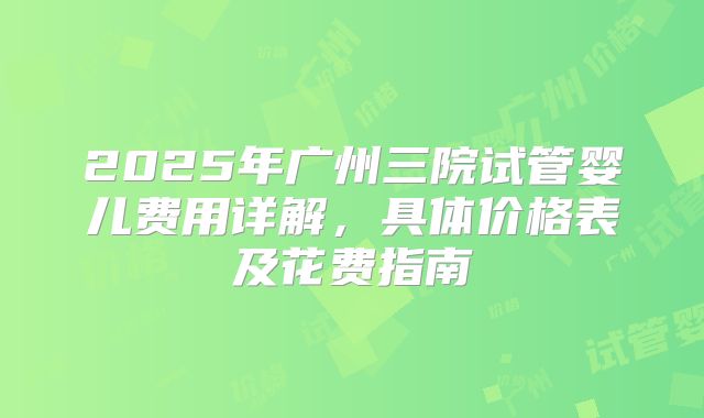 2025年广州三院试管婴儿费用详解，具体价格表及花费指南