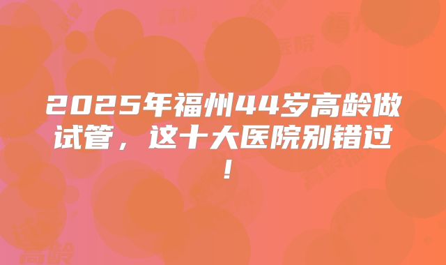 2025年福州44岁高龄做试管，这十大医院别错过！