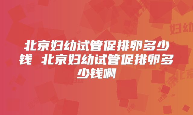 北京妇幼试管促排卵多少钱 北京妇幼试管促排卵多少钱啊