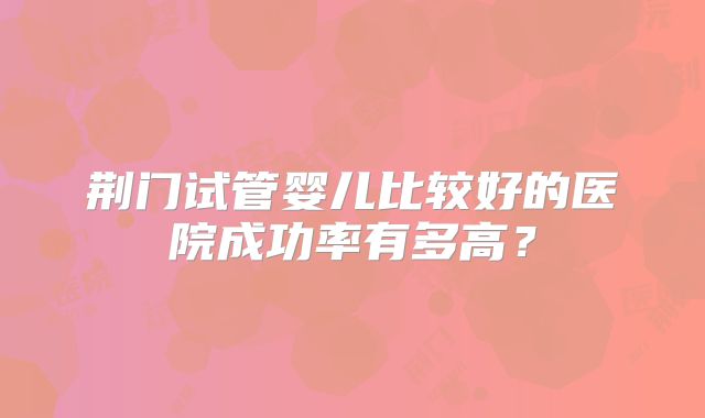 荆门试管婴儿比较好的医院成功率有多高？