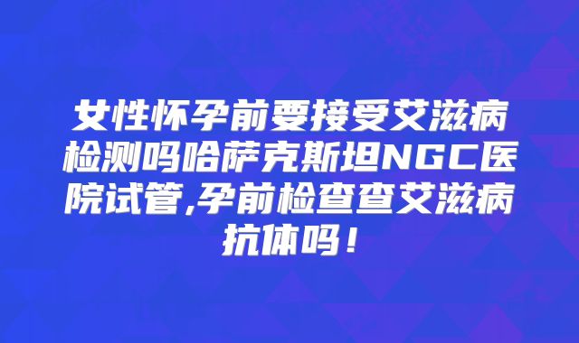 女性怀孕前要接受艾滋病检测吗哈萨克斯坦NGC医院试管,孕前检查查艾滋病抗体吗！
