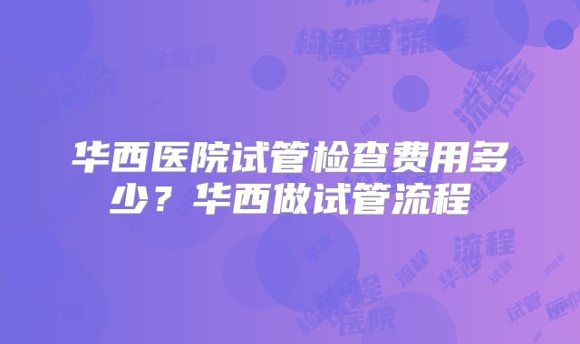 华西医院试管检查费用多少?华西做试管流程