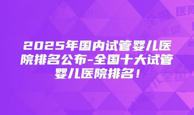 2025年国内试管婴儿医院排名公布-全国十大试管婴儿医院排名！